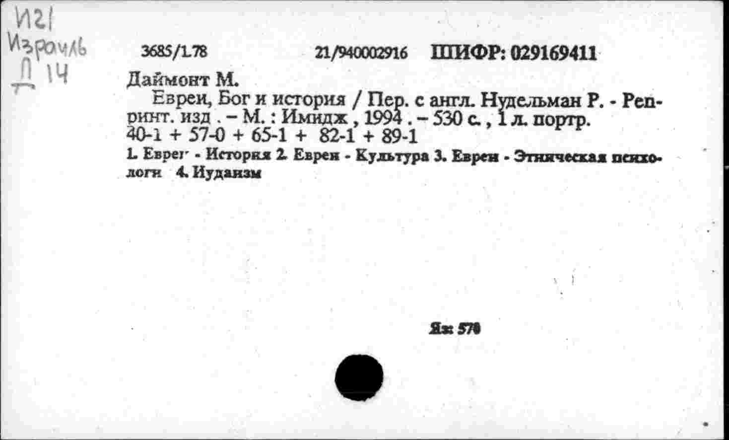 ﻿ин
п 14
3685/178	21/940002916 ШИФР: 029169411
Даймонт М.
Евреи, Бог и история / Пер. с англ. Нудельман Р. - Репринт. изд . - М.: Имидж, 1994 . - 530 с., 1 л. портр.
40-1 + 57-0 + 65-1 + 82-1 + 89-1
1 Еврег - История 1 Еврея • Культура 3. Евреи - Этническая психо-
логи 4. Иудаизм
